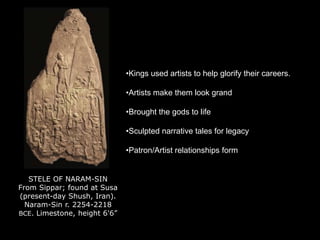 STELE OF NARAM-SIN
From Sippar; found at Susa
(present-day Shush, Iran).
Naram-Sin r. 2254-2218
BCE. Limestone, height 6'6”
•Kings used artists to help glorify their careers.
•Artists make them look grand
•Brought the gods to life
•Sculpted narrative tales for legacy
•Patron/Artist relationships form
 