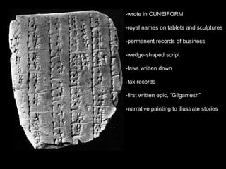 -wrote in CUNEIFORM
-royal names on tablets and sculptures
-permanent records of business
-wedge-shaped script
-laws written down
-tax records
-first written epic, “Gilgamesh”
-narrative painting to illustrate stories
 
