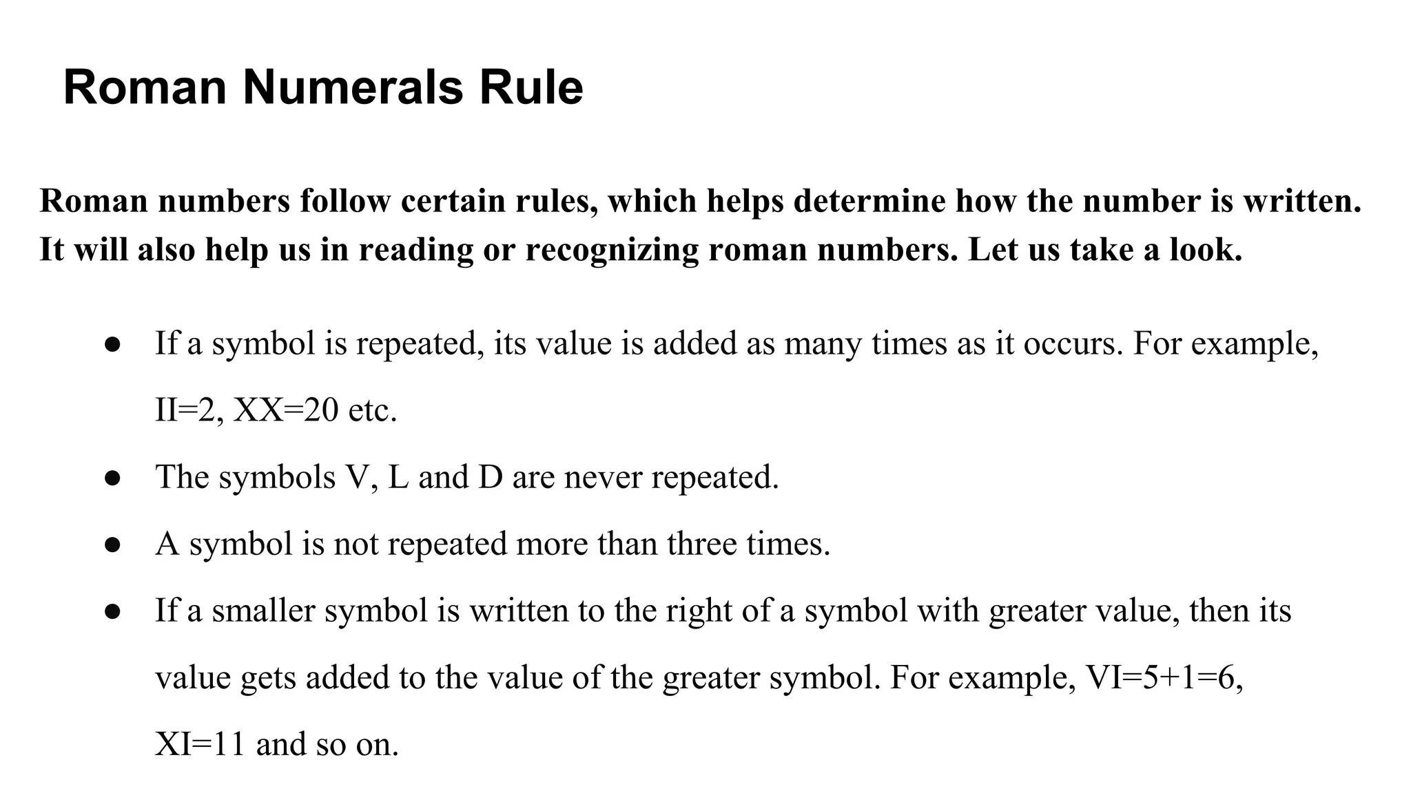 Roman Numerals Rule
Roman numbers follow certain rules, which helps determine how the number is written.
It will also help us in reading or recognizing roman numbers. Let us take a look.
● If a symbol is repeated, its value is added as many times as it occurs. For example,
II=2, XX=20 etc.
● The symbols V, L and D are never repeated.
● A symbol is not repeated more than three times.
● If a smaller symbol is written to the right of a symbol with greater value, then its
value gets added to the value of the greater symbol. For example, VI=5+1=6,
XI=11 and so on.
 
