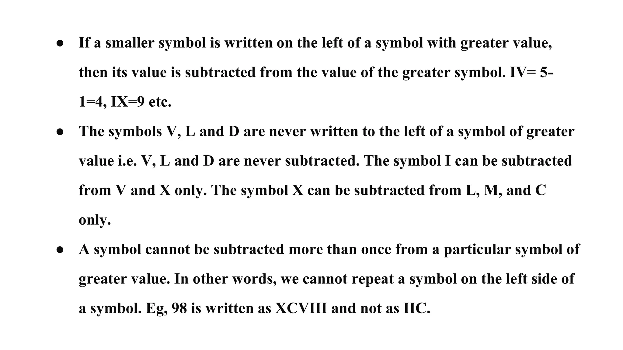 ● If a smaller symbol is written on the left of a symbol with greater value,
then its value is subtracted from the value of the greater symbol. IV= 5-
1=4, IX=9 etc.
● The symbols V, L and D are never written to the left of a symbol of greater
value i.e. V, L and D are never subtracted. The symbol I can be subtracted
from V and X only. The symbol X can be subtracted from L, M, and C
only.
● A symbol cannot be subtracted more than once from a particular symbol of
greater value. In other words, we cannot repeat a symbol on the left side of
a symbol. Eg, 98 is written as XCVIII and not as IIC.
 