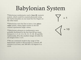 Babylonian System
Babylonian mathematics used a base 60, numeric
system, which could be counted physically using
the twelve knuckles on one hand the five fingers on
the other hand.
Babylonian were the first to have a true place-
value system, where digits written in the left
column represented larger values,
Babylonian advances in mathematics were
probably facilitated by the fact that 60 has many
divisors (1, 2, 3, 4, 5, 6, 10, 12, 15, 20, 30 and 60).
Additionally, 60 is the smallest integer divisible by
all integers from 1 to 6.
We see continued modern-day usage of the
Babylonian system in 60 seconds in a minute, 60
minutes in an hour, and 360 (60 x 6) degrees in a
circle.
 