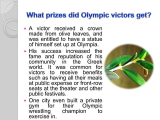  A victor received a crown
made from olive leaves, and
was entitled to have a statue
of himself set up at Olympia.
 His success increased the
fame and reputation of his
community in the Greek
world. It was common for
victors to receive benefits
such as having all their meals
at public expense or front-row
seats at the theater and other
public festivals.
 One city even built a private
gym for their Olympic
wrestling champion to
exercise in.
 