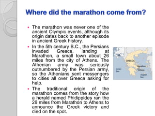  The marathon was never one of the
ancient Olympic events, although its
origin dates back to another episode
in ancient Greek history.
 In the 5th century B.C., the Persians
invaded Greece, landing at
Marathon, a small town about 26
miles from the city of Athens. The
Athenian army was seriously
outnumbered by the Persian army,
so the Athenians sent messengers
to cities all over Greece asking for
help.
 The traditional origin of the
marathon comes from the story how
a herald named Phidippides ran the
26 miles from Marathon to Athens to
announce the Greek victory and
died on the spot.
 