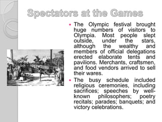  The Olympic festival brought
huge numbers of visitors to
Olympia. Most people slept
outside, under the stars,
although the wealthy and
members of official delegations
erected elaborate tents and
pavilions. Merchants, craftsmen,
and food vendors arrived to sell
their wares.
 The busy schedule included
religious ceremonies, including
sacrifices; speeches by well-
known philosophers; poetry
recitals; parades; banquets; and
victory celebrations.
 