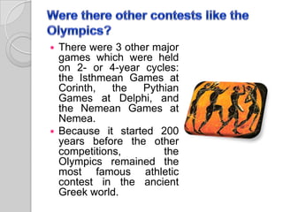  There were 3 other major
games which were held
on 2- or 4-year cycles:
the Isthmean Games at
Corinth, the Pythian
Games at Delphi, and
the Nemean Games at
Nemea.
 Because it started 200
years before the other
competitions, the
Olympics remained the
most famous athletic
contest in the ancient
Greek world.
 