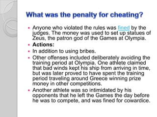







Anyone who violated the rules was fined by the
judges. The money was used to set up statues of
Zeus, the patron god of the Games at Olympia.
Actions:
In addition to using bribes.
Other offenses included deliberately avoiding the
training period at Olympia. One athlete claimed
that bad winds kept his ship from arriving in time,
but was later proved to have spent the training
period traveling around Greece winning prize
money in other competitions.
Another athlete was so intimidated by his
opponents that he left the Games the day before
he was to compete, and was fined for cowardice.

 
