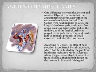  One difference between the ancient and

modern Olympic Games is that the
ancient games were played within the
context of a religious festival. The
Games were held in honor of Zeus, the
king of the Greek gods, and a sacrifice
of 100 oxen was made to the god on the
middle day of the festival. Athletes
prayed to the gods for victory, and made
gifts of animals, produce, or small
cakes, in thanks for their successes.

 According to legend, the altar of Zeus

stood on a spot struck by a thunderbolt,
which had been hurled by the god from
his throne high a top Mount Olympus,
where the gods assembled. Some coins
from Elis had a thunderbolt design on
the reverse, in honor of this legend.

 