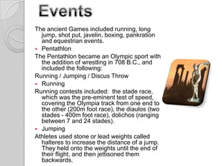 The ancient Games included running, long
jump, shot put, javelin, boxing, pankration
and equestrian events.
 Pentathlon
The Pentathlon became an Olympic sport with
the addition of wrestling in 708 B.C., and
included the following:
Running / Jumping / Discus Throw
 Running
Running contests included: the stade race,
which was the pre-eminent test of speed,
covering the Olympia track from one end to
the other (200m foot race), the diaulos (two
stades - 400m foot race), dolichos (ranging
between 7 and 24 stades).
 Jumping
Athletes used stone or lead weights called
halteres to increase the distance of a jump.
They held onto the weights until the end of
their flight, and then jettisoned them
backwards.

 