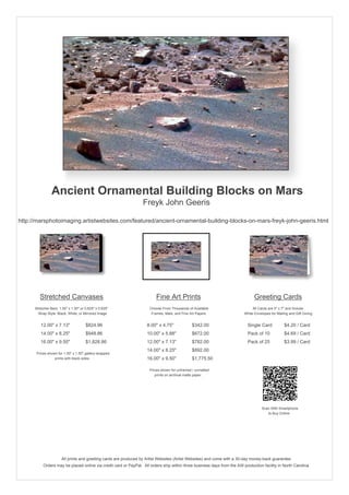 Ancient Ornamental Building Blocks on Mars
Freyk John Geeris
http://marsphotoimaging.artistwebsites.com/featured/ancient-ornamental-building-blocks-on-mars-freyk-john-geeris.html
Stretched Canvases
Stretcher Bars: 1.50" x 1.50" or 0.625" x 0.625"
Wrap Style: Black, White, or Mirrored Image
12.00" x 7.13" $824.96
14.00" x 8.25" $948.86
16.00" x 9.50" $1,828.86
Prices shown for 1.50" x 1.50" gallery-wrapped
prints with black sides.
Fine Art Prints
Choose From Thousands of Available
Frames, Mats, and Fine Art Papers
8.00" x 4.75" $342.00
10.00" x 5.88" $672.00
12.00" x 7.13" $782.00
14.00" x 8.25" $892.00
16.00" x 9.50" $1,775.50
Prices shown for unframed / unmatted
prints on archival matte paper.
Greeting Cards
All Cards are 5" x 7" and Include
White Envelopes for Mailing and Gift Giving
Single Card $4.20 / Card
Pack of 10 $4.69 / Card
Pack of 25 $3.99 / Card
Scan With Smartphone
to Buy Online
All prints and greeting cards are produced by Artist Websites (Artist Websites) and come with a 30-day money-back guarantee.
Orders may be placed online via credit card or PayPal. All orders ship within three business days from the AW production facility in North Carolina.
 