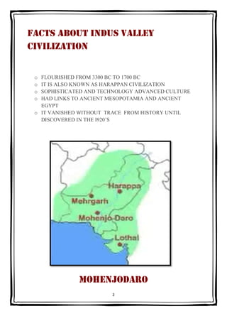 FACTS ABOUT INDUS VALLEY
CIVILIZATION


 o FLOURISHED FROM 3300 BC TO 1700 BC
 o IT IS ALSO KNOWN AS HARAPPAN CIVILIZATION...