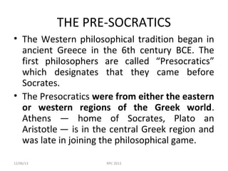 THE PRE-SOCRATICS
• The Western philosophical tradition began in
ancient Greece in the 6th century BCE. The
first philosophers are called “Presocratics”
which designates that they came before
Socrates.
• The Presocratics were from either the eastern
or western regions of the Greek world.
Athens — home of Socrates, Plato an
Aristotle — is in the central Greek region and
was late in joining the philosophical game.
12/06/13

RPC 2013

 