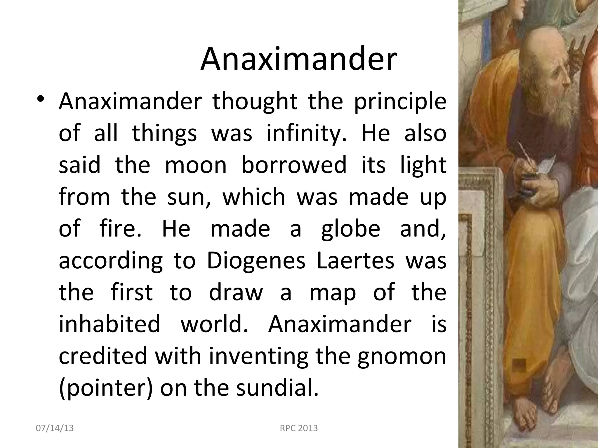 Anaximander
• Anaximander thought the principle
of all things was infinity. He also
said the moon borrowed its light
from the sun, which was made up
of fire. He made a globe and,
according to Diogenes Laertes was
the first to draw a map of the
inhabited world. Anaximander is
credited with inventing the gnomon
(pointer) on the sundial.
07/14/13 RPC 2013
 