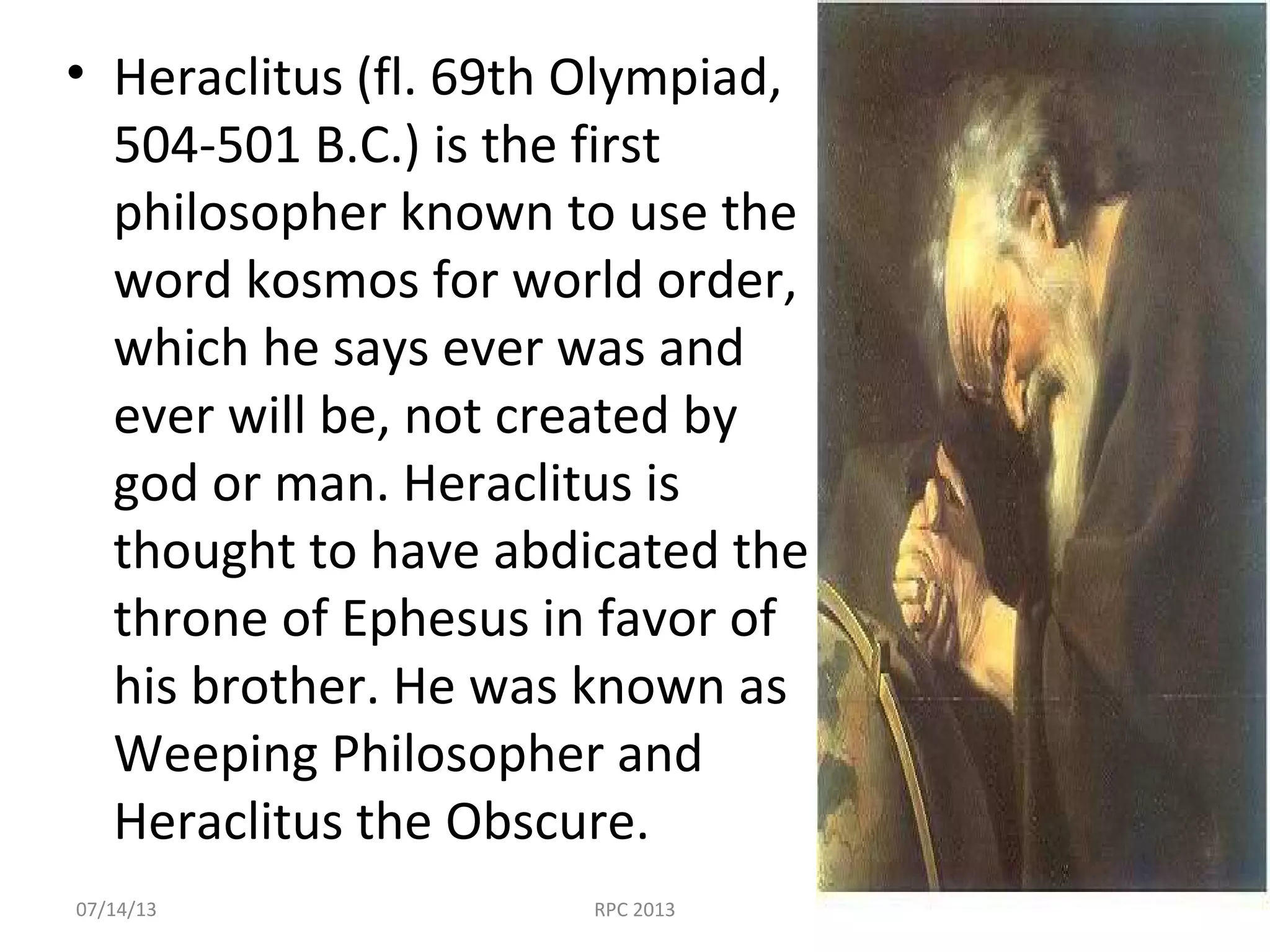 • Heraclitus (fl. 69th Olympiad,
504-501 B.C.) is the first
philosopher known to use the
word kosmos for world order,
which he says ever was and
ever will be, not created by
god or man. Heraclitus is
thought to have abdicated the
throne of Ephesus in favor of
his brother. He was known as
Weeping Philosopher and
Heraclitus the Obscure.
07/14/13 RPC 2013
 