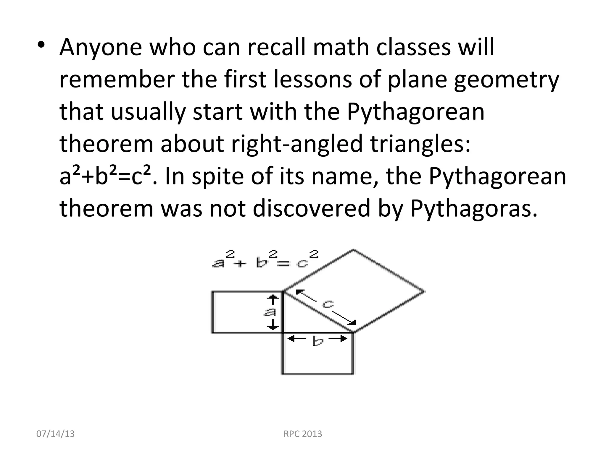 • Anyone who can recall math classes will
remember the first lessons of plane geometry
that usually start with the Pythagorean
theorem about right-angled triangles:
a²+b²=c². In spite of its name, the Pythagorean
theorem was not discovered by Pythagoras.
07/14/13 RPC 2013
 