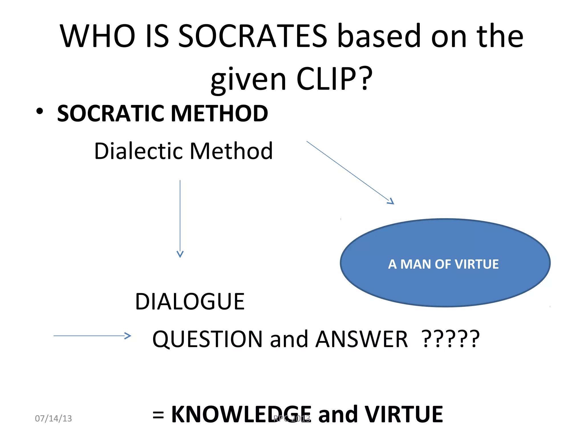 WHO IS SOCRATES based on the
given CLIP?
• SOCRATIC METHOD
Dialectic Method
DIALOGUE
QUESTION and ANSWER ?????
= KNOWLEDGE and VIRTUE
A MAN OF VIRTUE
07/14/13 RPC 2013
 