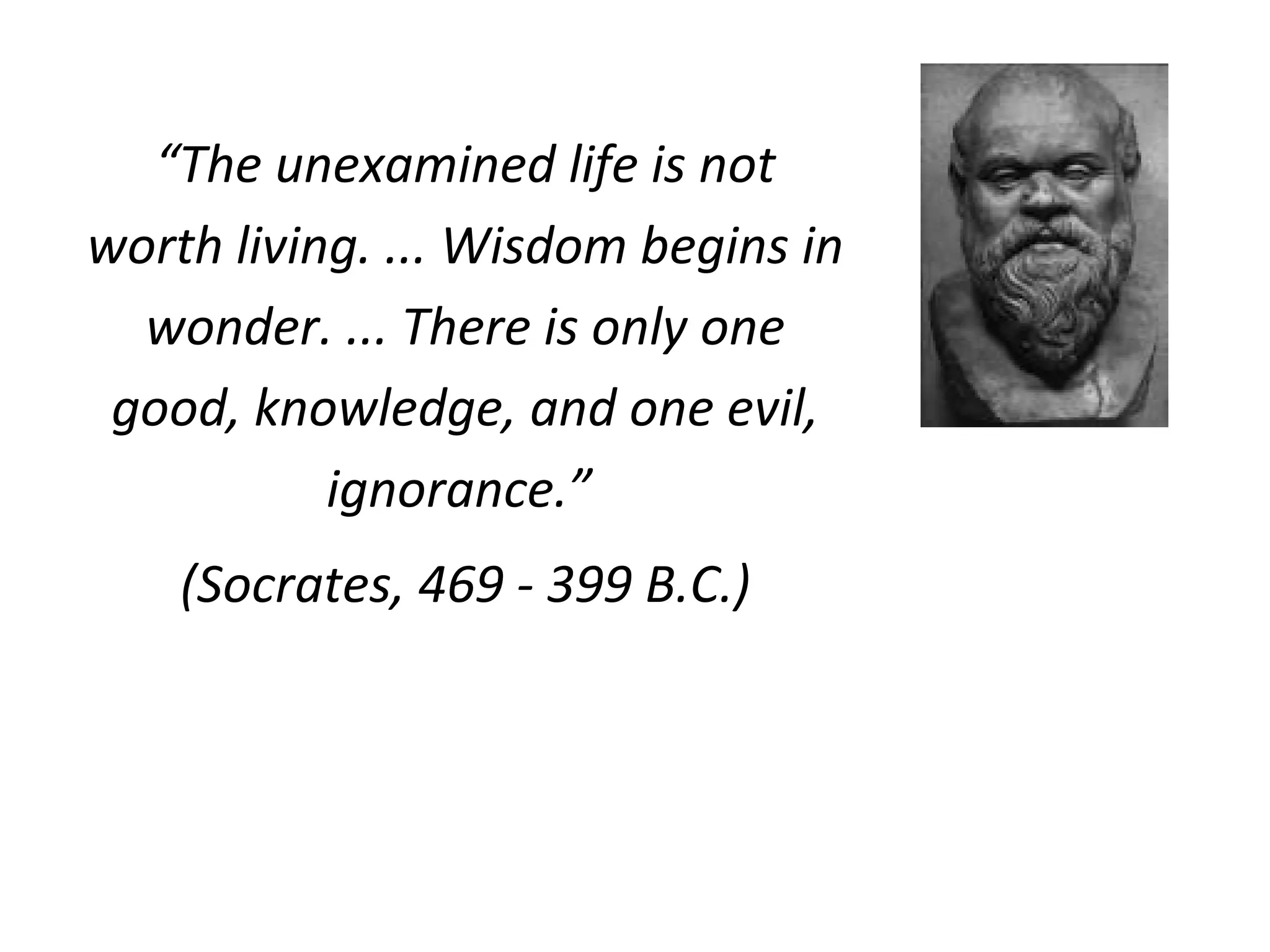 “The unexamined life is not
worth living. ... Wisdom begins in
wonder. ... There is only one
good, knowledge, and one evil,
ignorance.”
(Socrates, 469 - 399 B.C.)
 