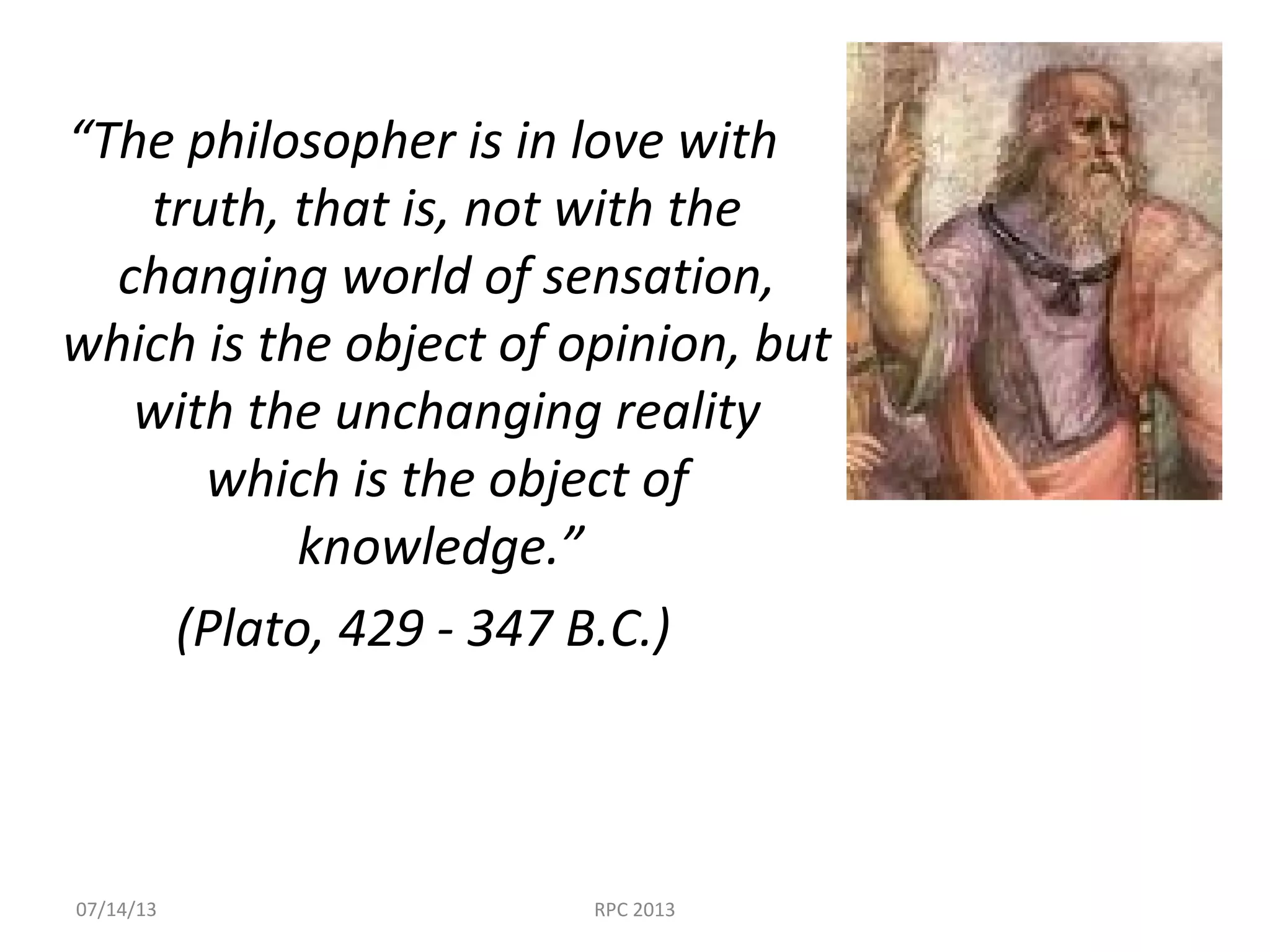 “The philosopher is in love with
truth, that is, not with the
changing world of sensation,
which is the object of opinion, but
with the unchanging reality
which is the object of
knowledge.”
(Plato, 429 - 347 B.C.)
07/14/13 RPC 2013
 