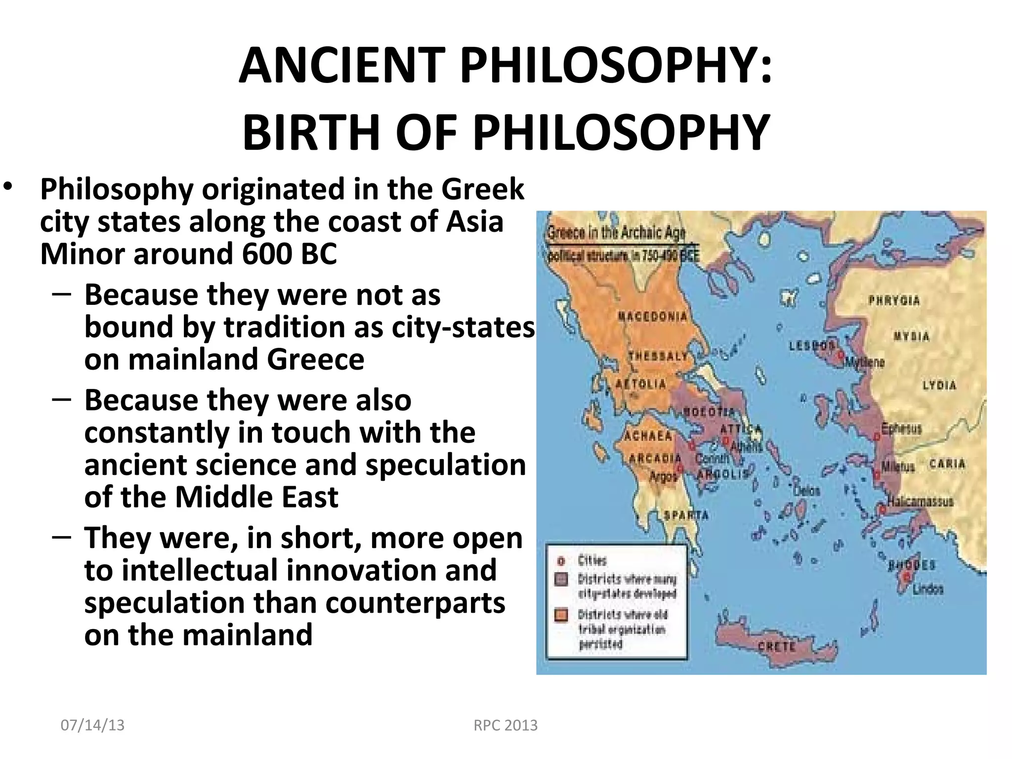 ANCIENT PHILOSOPHY:
BIRTH OF PHILOSOPHY
• Philosophy originated in the Greek
city states along the coast of Asia
Minor around 600 BC
– Because they were not as
bound by tradition as city-states
on mainland Greece
– Because they were also
constantly in touch with the
ancient science and speculation
of the Middle East
– They were, in short, more open
to intellectual innovation and
speculation than counterparts
on the mainland
07/14/13 RPC 2013
 