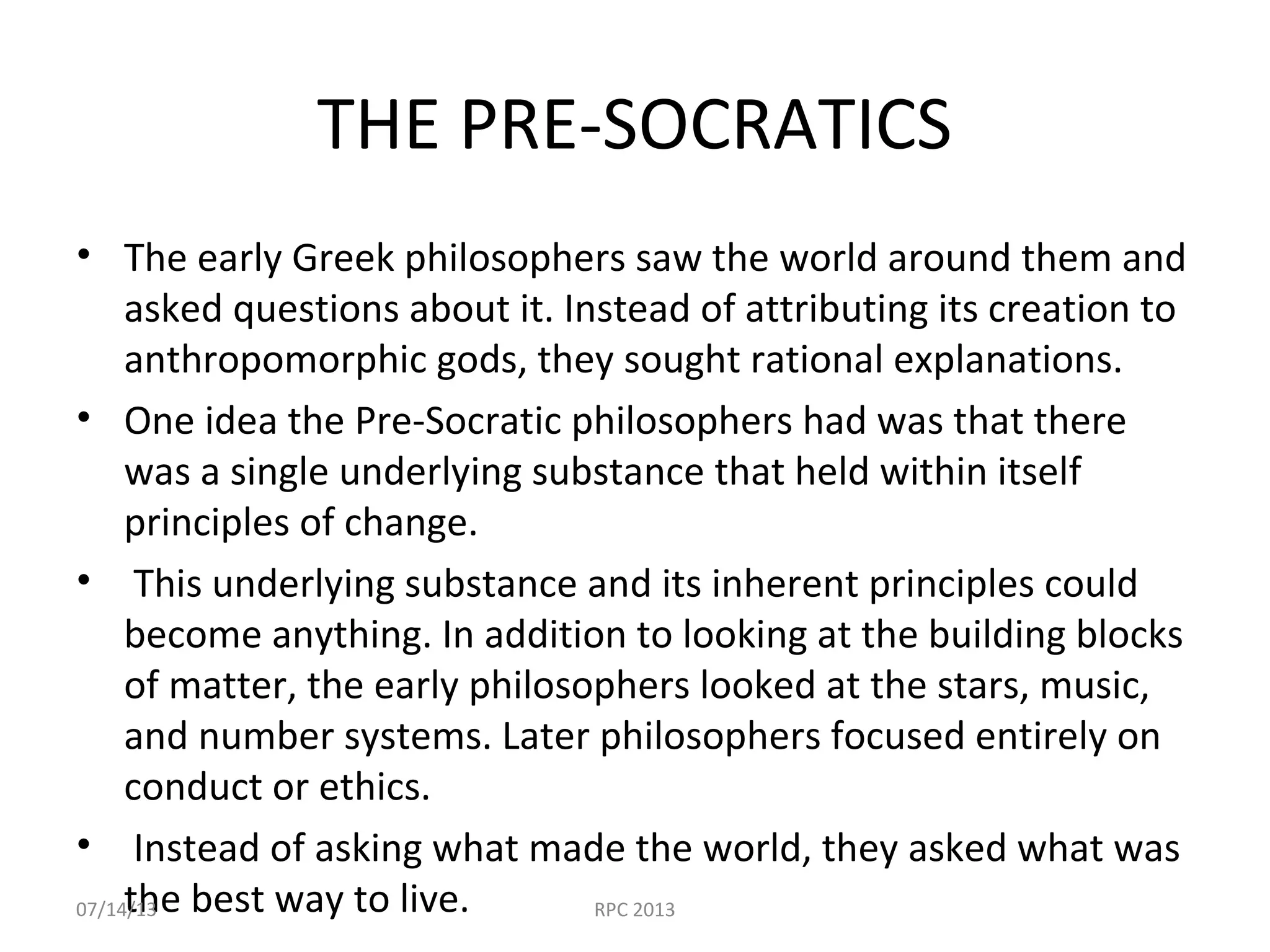 THE PRE-SOCRATICS
• The early Greek philosophers saw the world around them and
asked questions about it. Instead of attributing its creation to
anthropomorphic gods, they sought rational explanations.
• One idea the Pre-Socratic philosophers had was that there
was a single underlying substance that held within itself
principles of change.
• This underlying substance and its inherent principles could
become anything. In addition to looking at the building blocks
of matter, the early philosophers looked at the stars, music,
and number systems. Later philosophers focused entirely on
conduct or ethics.
• Instead of asking what made the world, they asked what was
the best way to live.07/14/13 RPC 2013
 