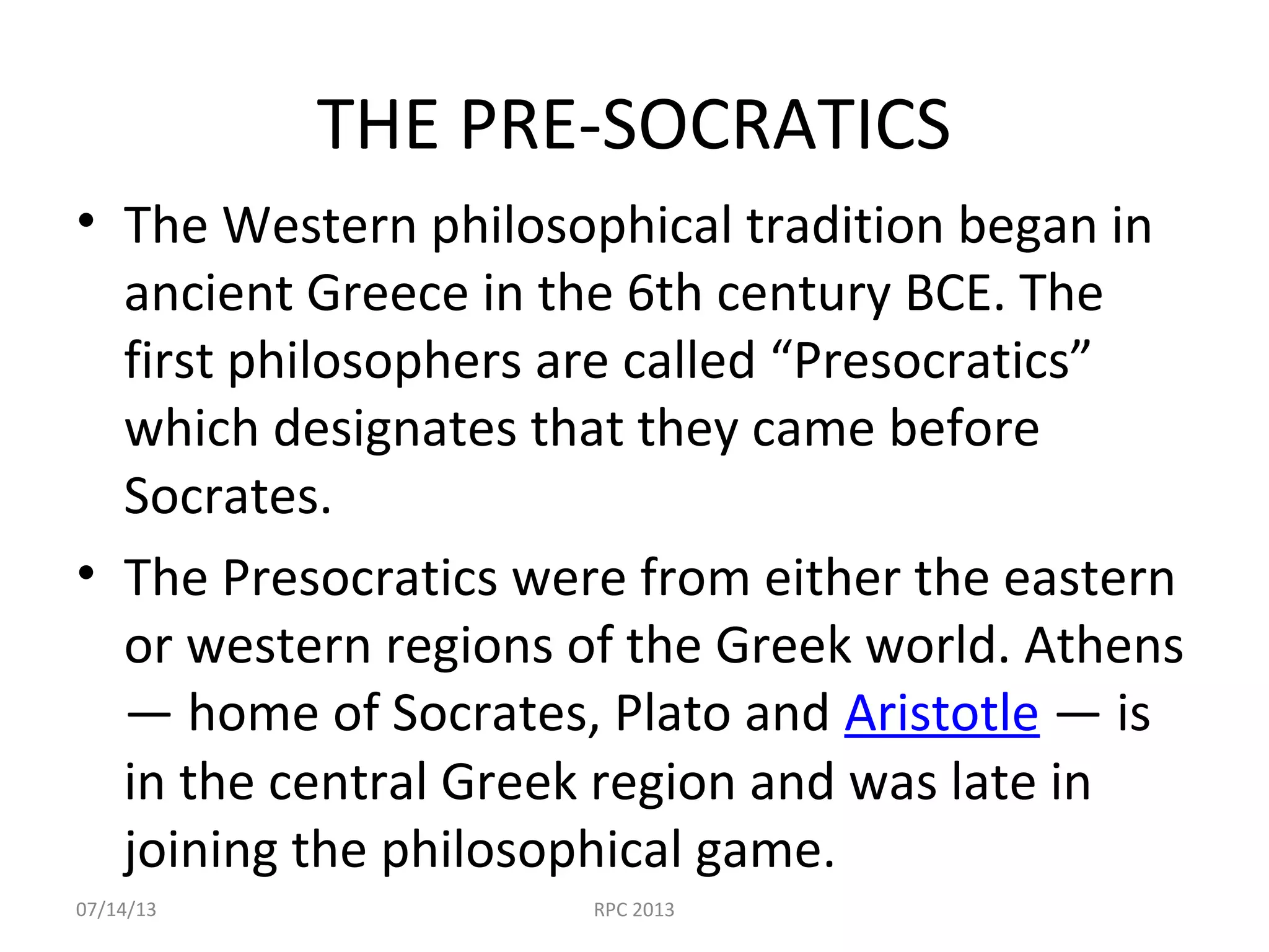 THE PRE-SOCRATICS
• The Western philosophical tradition began in
ancient Greece in the 6th century BCE. The
first philosophers are called “Presocratics”
which designates that they came before
Socrates.
• The Presocratics were from either the eastern
or western regions of the Greek world. Athens
— home of Socrates, Plato and Aristotle — is
in the central Greek region and was late in
joining the philosophical game.
07/14/13 RPC 2013
 