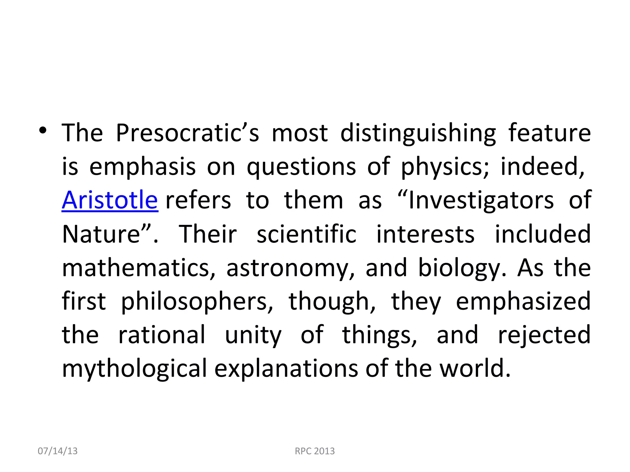 • The Presocratic’s most distinguishing feature
is emphasis on questions of physics; indeed,
Aristotle refers to them as “Investigators of
Nature”. Their scientific interests included
mathematics, astronomy, and biology. As the
first philosophers, though, they emphasized
the rational unity of things, and rejected
mythological explanations of the world.
07/14/13 RPC 2013
 