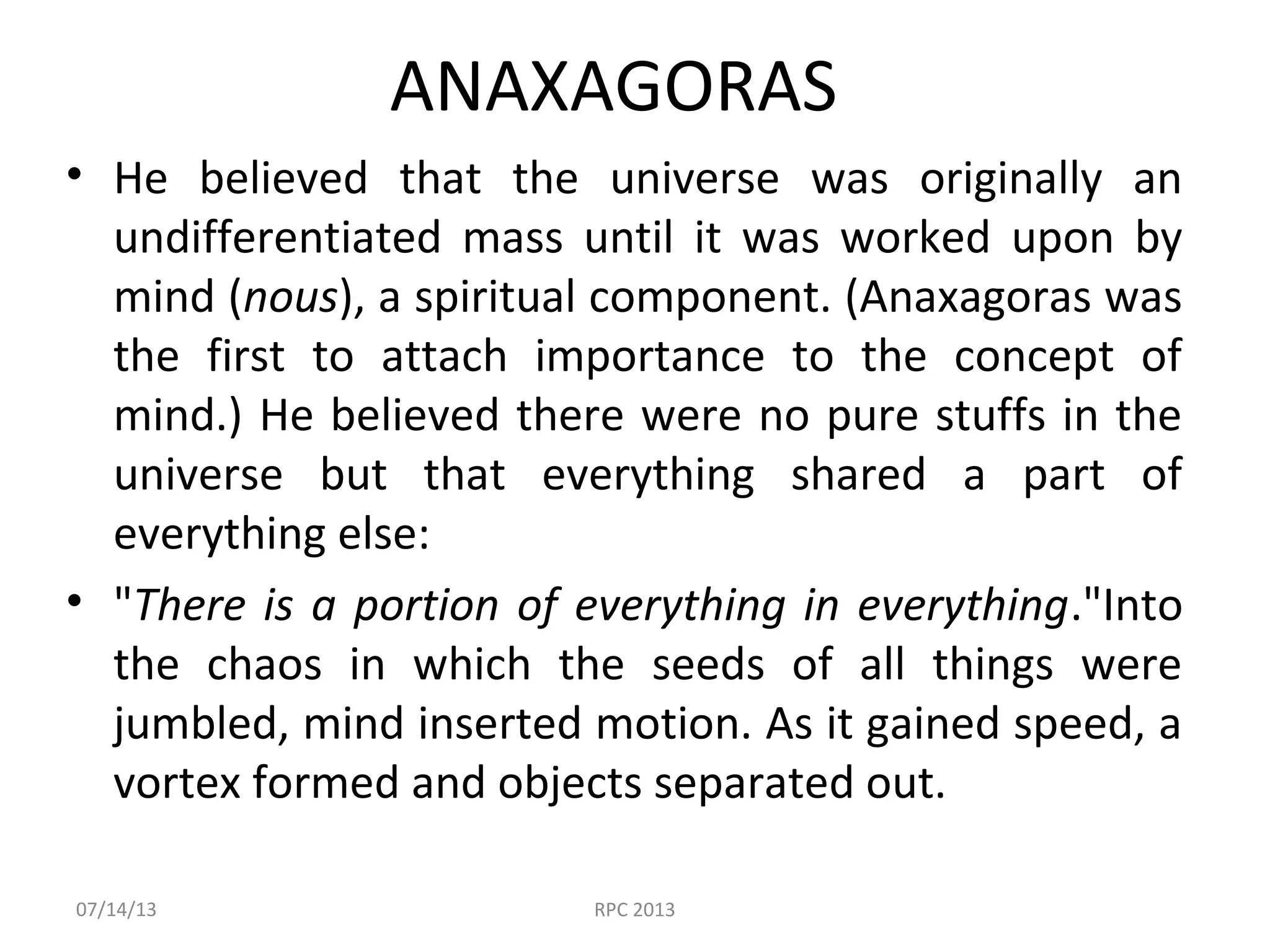 ANAXAGORAS
• He believed that the universe was originally an
undifferentiated mass until it was worked upon by
mind (nous), a spiritual component. (Anaxagoras was
the first to attach importance to the concept of
mind.) He believed there were no pure stuffs in the
universe but that everything shared a part of
everything else:
• "There is a portion of everything in everything."Into
the chaos in which the seeds of all things were
jumbled, mind inserted motion. As it gained speed, a
vortex formed and objects separated out.
07/14/13 RPC 2013
 