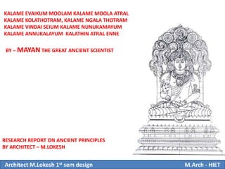 KALAME EVAIKUM MOOLAM KALAME MOOLA ATRAL
KALAME KOLATHOTRAM, KALAME NGALA THOTRAM
KALAME VINDAI SEIUM KALAME NUNUKAMAYUM
KALAME ANNUKALAYUM KALATHIN ATRAL ENNE
BY – MAYAN THE GREAT ANCIENT SCIENTIST
RESEARCH REPORT ON ANCIENT PRINCIPLES
BY ARCHITECT – M.LOKESH
Architect M.Lokesh 1st sem design M.Arch - HIET
 
