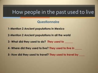 How people in the past used to live
                      Questionnaire

1-Mention 2 Ancient populations in Mexico

2-Mention 2 Ancient populations in all the world

3- What did they used to do? They used to ______

4- Where did they used to live? They used to live in _____

5- How did they used to travel? They used to travel by ____
 