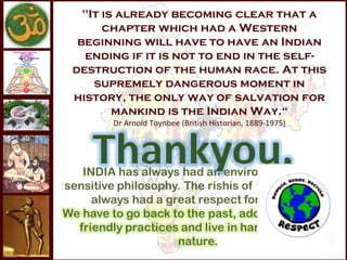 "It is already becoming clear that a
      chapter which had a Western
 beginning will have to have an Indian
  ending if it is not to end in the self-
destruction of the human race. At this
    supremely dangerous moment in
history, the only way of salvation for
        mankind is the Indian Way.“
      Dr Arnold Toynbee (British Historian, 1889-1975)
 