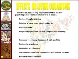 Pollution causes not only physical disabilities but also
psychological and behavioral disorders in people.

         Reduced lung functioning

         Irritation of eyes, nose, mouth and throat

         Asthma attacks

         Respiratory symptoms such as coughing and wheezing



         Increased respiratory disease such as bronchitis

         Reduced energy levels

         Headaches and dizziness

         Disruption of endocrine, reproductive and immune systems

         Neurobehavioral disorders
 