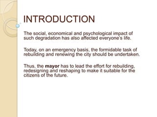 INTRODUCTION
The social, economical and psychological impact of
such degradation has also affected everyone’s life.
Today, on an emergency basis, the formidable task of
rebuilding and renewing the city should be undertaken.
Thus, the mayor has to lead the effort for rebuilding,
redesigning and reshaping to make it suitable for the
citizens of the future.
 