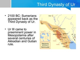 Third Dynasty of Ur
• 2100 BC: Sumerians
appeared back as the
Third Dynasty of Ur.
• Ur III came to
preeminent power in
Mesopotamia after
several centuries of
Akkadian and Gutian
rule.
 