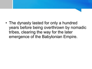 • The dynasty lasted for only a hundred
years before being overthrown by nomadic
tribes, clearing the way for the later
emergence of the Babylonian Empire.
 