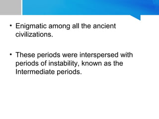 • Enigmatic among all the ancient
civilizations.
• These periods were interspersed with
periods of instability, known as the
Intermediate periods.
 