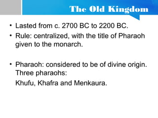 The Old Kingdom
• Lasted from c. 2700 BC to 2200 BC.
• Rule: centralized, with the title of Pharaoh
given to the monarch.
• Pharaoh: considered to be of divine origin.
Three pharaohs:
Khufu, Khafra and Menkaura.
 