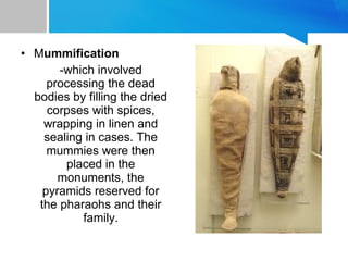 • Mummification
-which involved
processing the dead
bodies by filling the dried
corpses with spices,
wrapping in linen and
sealing in cases. The
mummies were then
placed in the
monuments, the
pyramids reserved for
the pharaohs and their
family.
 