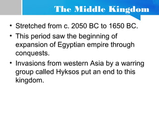 The Middle Kingdom
• Stretched from c. 2050 BC to 1650 BC.
• This period saw the beginning of
expansion of Egyptian empire through
conquests.
• Invasions from western Asia by a warring
group called Hyksos put an end to this
kingdom.
 
