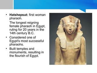 • Hatshepsut: first woman
pharaoh.
The longest reigning
female pharaoh in Egypt,
ruling for 20 years in the
14th century B.C.
• Considered one of
Egypt's most successful
pharaohs.
• Built temples and
monuments, resulting in
the flourish of Egypt.
 
