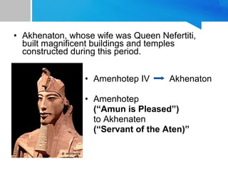 • Akhenaton, whose wife was Queen Nefertiti,
built magnificent buildings and temples
constructed during this period.
• Amenhotep IV Akhenaton
• Amenhotep
(“Amun is Pleased”)
to Akhenaten
(“Servant of the Aten)”
 