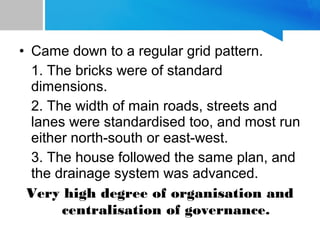 • Came down to a regular grid pattern.
1. The bricks were of standard
dimensions.
2. The width of main roads, streets and
lanes were standardised too, and most run
either north-south or east-west.
3. The house followed the same plan, and
the drainage system was advanced.
Very high degree of organisation and
centralisation of governance.
 