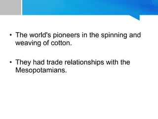 • The world's pioneers in the spinning and
weaving of cotton.
• They had trade relationships with the
Mesopotamians.
 