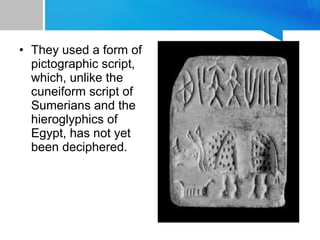 • They used a form of
pictographic script,
which, unlike the
cuneiform script of
Sumerians and the
hieroglyphics of
Egypt, has not yet
been deciphered.
 