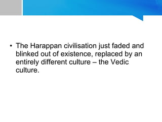 • The Harappan civilisation just faded and
blinked out of existence, replaced by an
entirely different culture – the Vedic
culture.
 