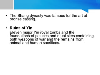 • The Shang dynasty was famous for the art of
bronze casting.
• Ruins of Yin
Eleven major Yin royal tombs and the
foundations of palaces and ritual sites containing
both weapons of war and the remains from
animal and human sacrifices.
 