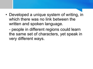 • Developed a unique system of writing, in
which there was no link between the
written and spoken language.
- people in different regions could learn
the same set of characters, yet speak in
very different ways.
 