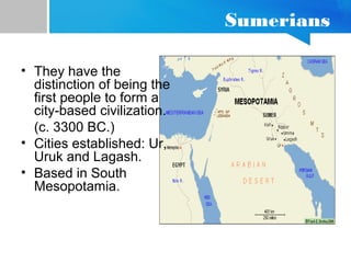 Sumerians
• They have the
distinction of being the
first people to form a
city-based civilization.
(c. 3300 BC.)
• Cities established: Ur,
Uruk and Lagash.
• Based in South
Mesopotamia.
 