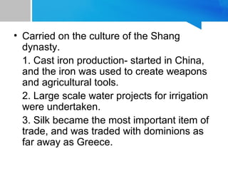 • Carried on the culture of the Shang
dynasty.
1. Cast iron production- started in China,
and the iron was used to create weapons
and agricultural tools.
2. Large scale water projects for irrigation
were undertaken.
3. Silk became the most important item of
trade, and was traded with dominions as
far away as Greece.
 