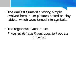 • The earliest Sumerian writing simply
evolved from these pictures baked on clay
tablets, which were turned into symbols.
• The region was vulnerable:
It was so flat that it was open to frequent
invasion.
 