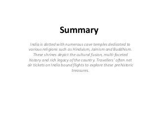 Summary
India is dotted with numerous cave temples dedicated to
various religions such as Hinduism, Jainism and Buddhism.
These shrines depict the cultural fusion, multi-faceted
history and rich legacy of the country. Travellers’ often net
air tickets on India bound flights to explore these prehistoric
treasures.

 