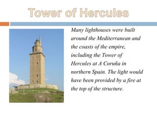 Many lighthouses were built
around the Mediterranean and
the coasts of the empire,
including the Tower of
Hercules at A Coruña in
northern Spain. The light would
have been provided by a fire at
the top of the structure.
 